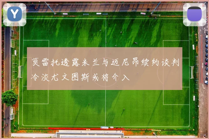 莫雷托透露米兰与迈尼昂续约谈判冷淡尤文图斯或将介入