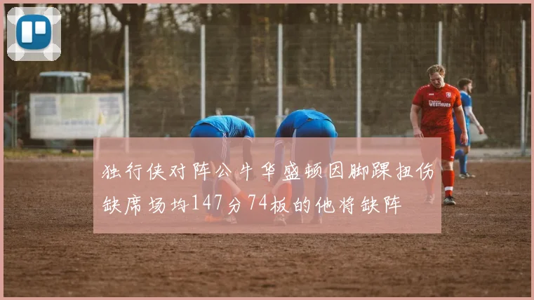 独行侠对阵公牛华盛顿因脚踝扭伤缺席场均147分74板的他将缺阵
