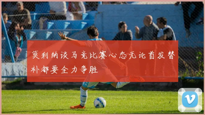 莫利纳谈马竞比赛心态无论首发替补都要全力争胜