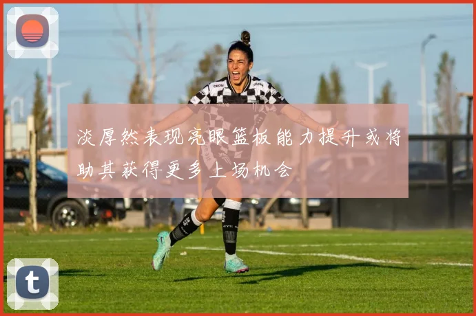 淡厚然表现亮眼篮板能力提升或将助其获得更多上场机会