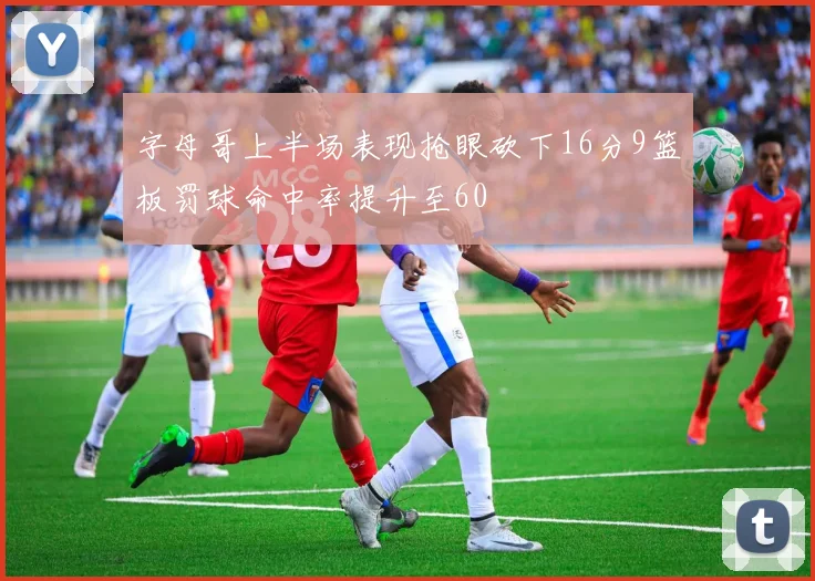 字母哥上半场表现抢眼砍下16分9篮板罚球命中率提升至60