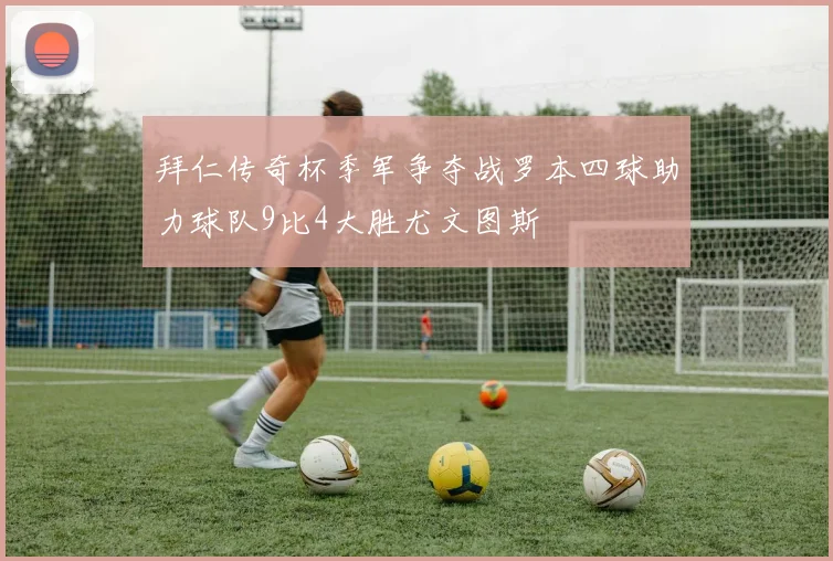 拜仁传奇杯季军争夺战罗本四球助力球队9比4大胜尤文图斯