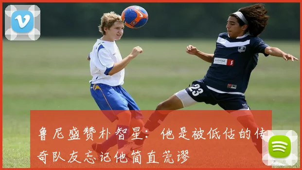 鲁尼盛赞朴智星：他是被低估的传奇队友忘记他简直荒谬