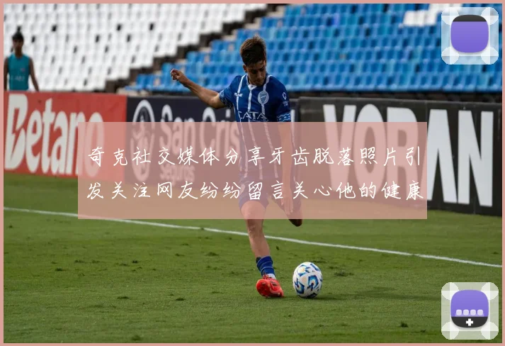 奇克社交媒体分享牙齿脱落照片引发关注网友纷纷留言关心他的健康状况