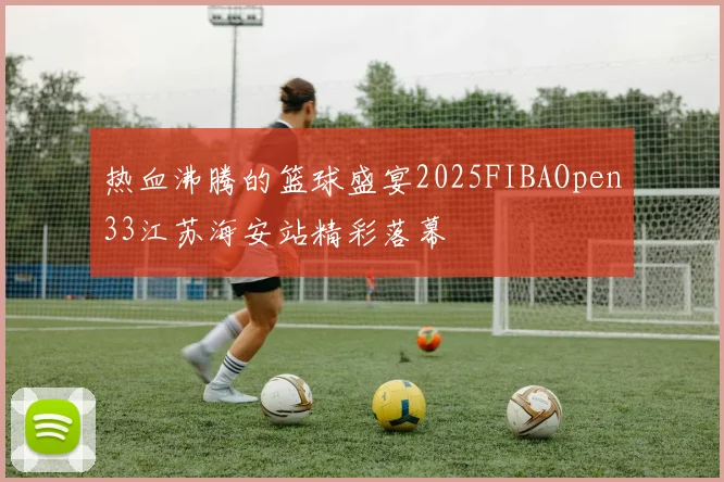 热血沸腾的篮球盛宴2025FIBAOpen33江苏海安站精彩落幕