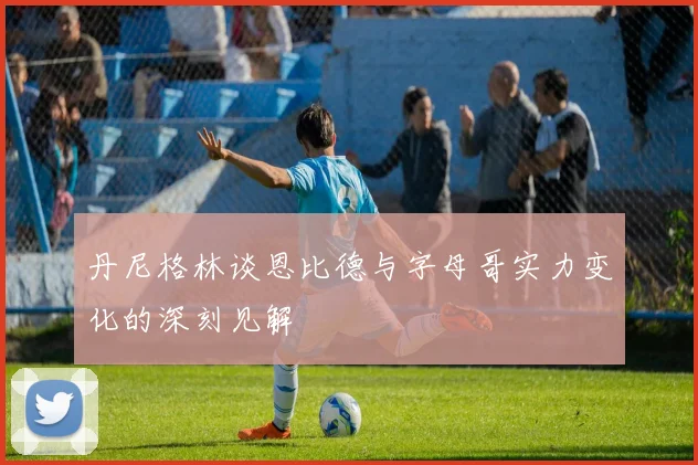 丹尼格林谈恩比德与字母哥实力变化的深刻见解
