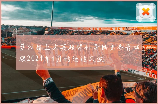 萨拉赫上次英超替补争执克洛普回顾2024年4月的场边风波