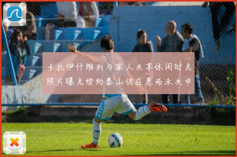 卡扎伊什维利与家人共享休闲时光照片曝光续约泰山仍在悬而未决中