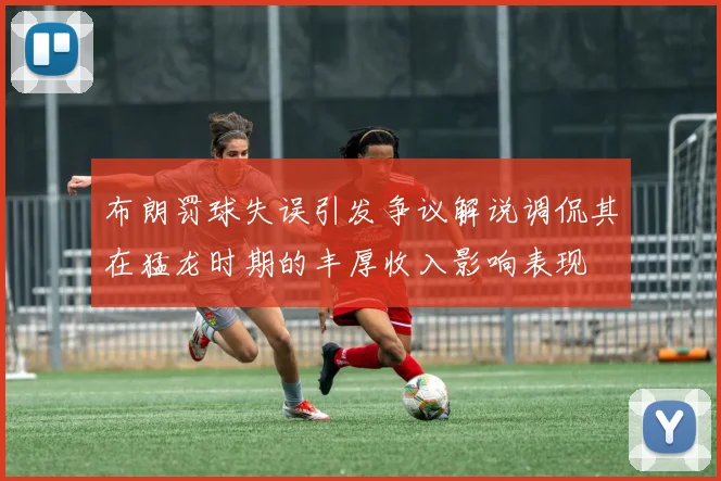 布朗罚球失误引发争议解说调侃其在猛龙时期的丰厚收入影响表现