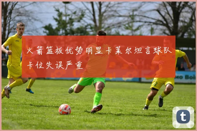 火箭篮板优势明显卡莱尔坦言球队卡位失误严重