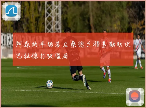 阿森纳半场落后桑德兰穆基勒助攻巴拉德打破僵局