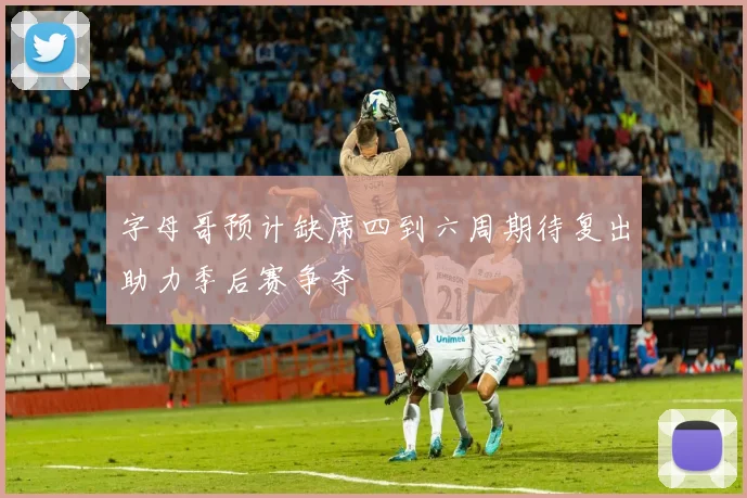 字母哥预计缺席四到六周期待复出助力季后赛争夺