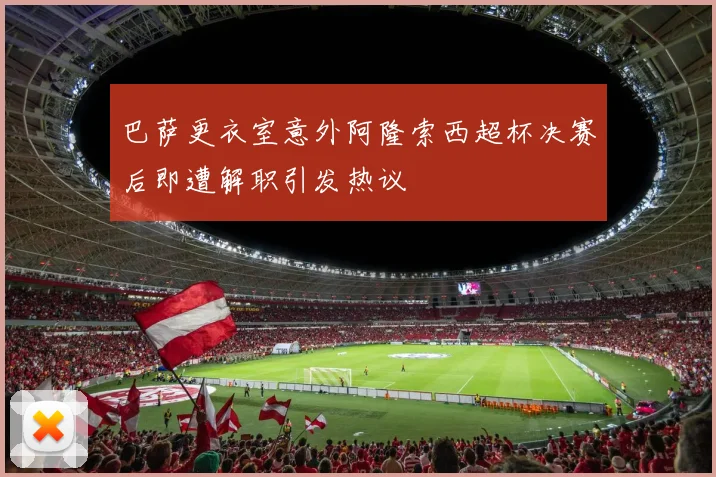 巴萨更衣室意外阿隆索西超杯决赛后即遭解职引发热议