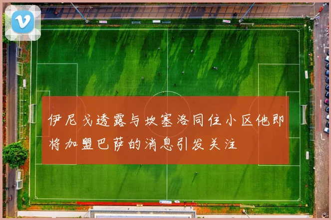 伊尼戈透露与坎塞洛同住小区他即将加盟巴萨的消息引发关注