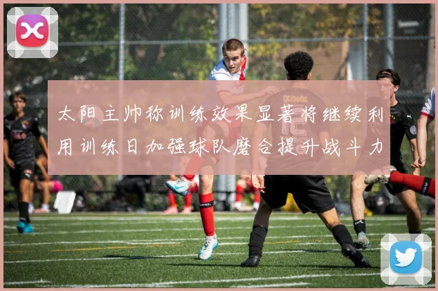 太阳主帅称训练效果显著将继续利用训练日加强球队磨合提升战斗力