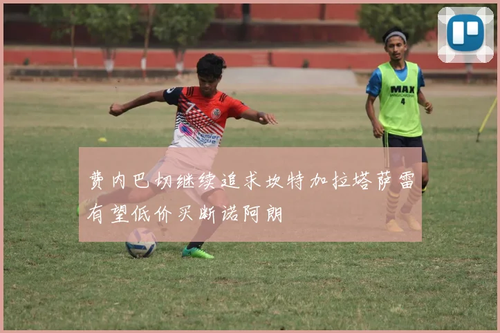 费内巴切继续追求坎特加拉塔萨雷有望低价买断诺阿朗