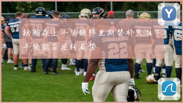 杨瀚森上半场缺阵里斯替补失准下半场能否逆转局势