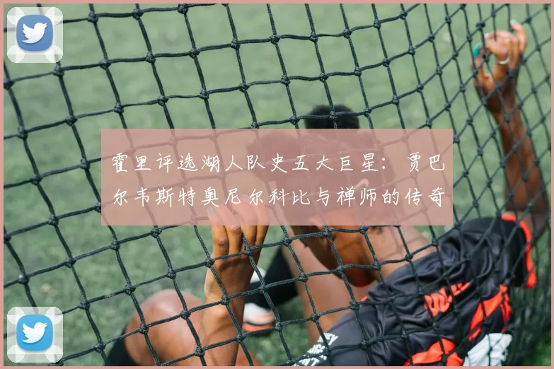 霍里评选湖人队史五大巨星：贾巴尔韦斯特奥尼尔科比与禅师的传奇之路