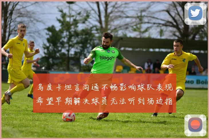 乌度卡坦言沟通不畅影响球队表现希望早期解决球员无法听到场边指令