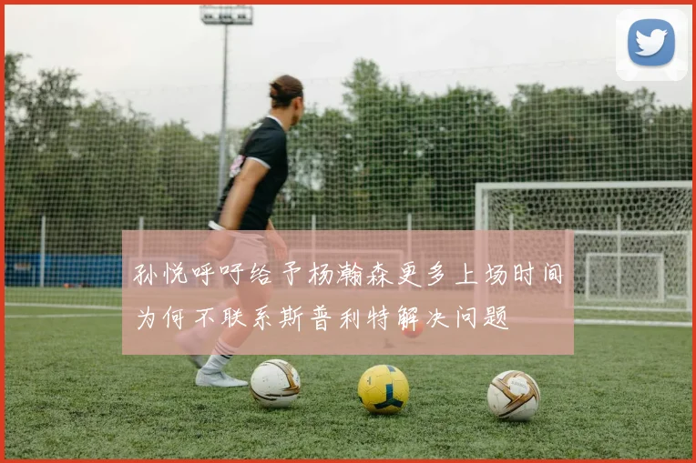 孙悦呼吁给予杨瀚森更多上场时间为何不联系斯普利特解决问题