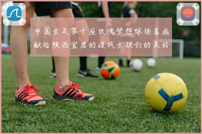 中国女足第十座玫瑰梦想球场落成献给陕西宜君的追风女孩们的美好祝福