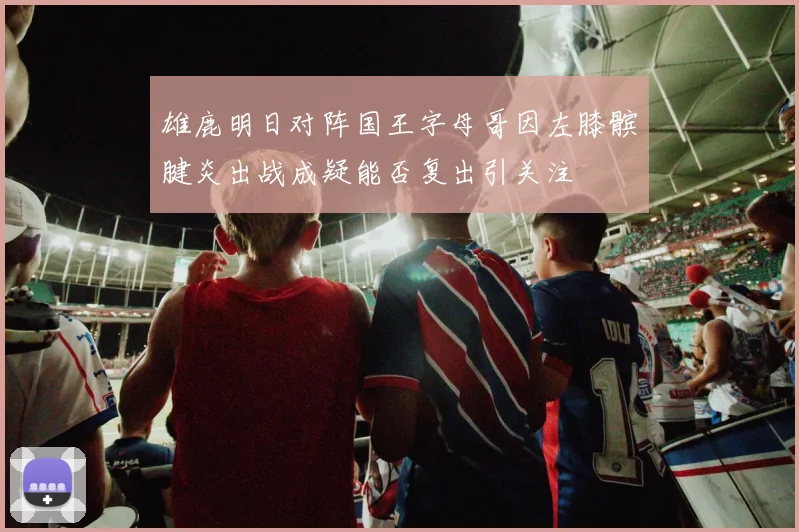 雄鹿明日对阵国王字母哥因左膝髌腱炎出战成疑能否复出引关注