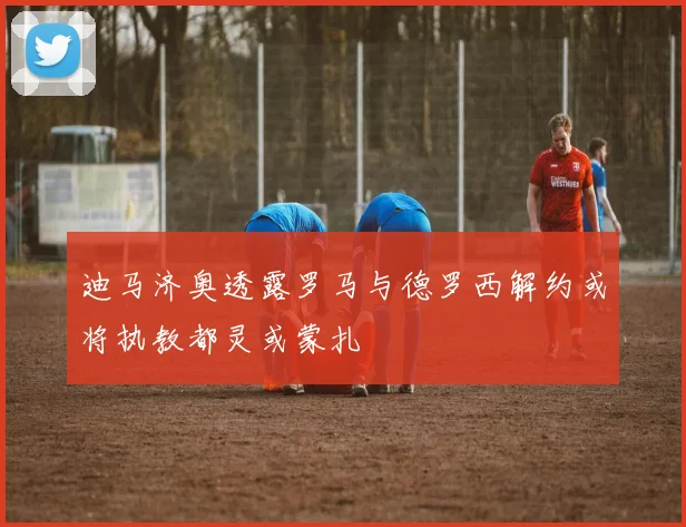 迪马济奥透露罗马与德罗西解约或将执教都灵或蒙扎