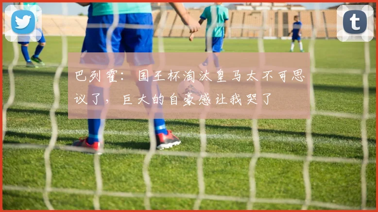 巴列霍：国王杯淘汰皇马太不可思议了，巨大的自豪感让我哭了