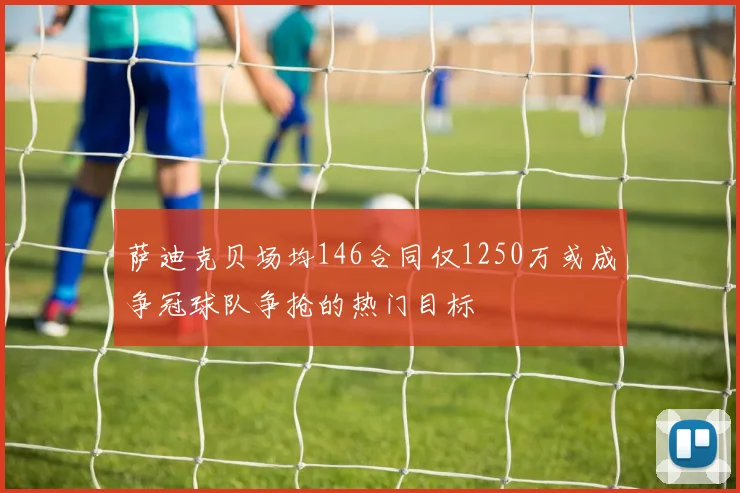 萨迪克贝场均146合同仅1250万或成争冠球队争抢的热门目标
