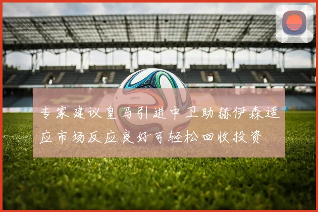 专家建议皇马引进中卫助赫伊森适应市场反应良好可轻松回收投资