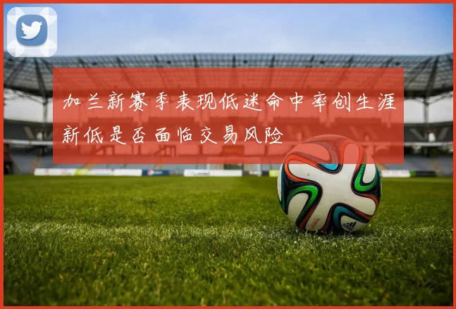加兰新赛季表现低迷命中率创生涯新低是否面临交易风险