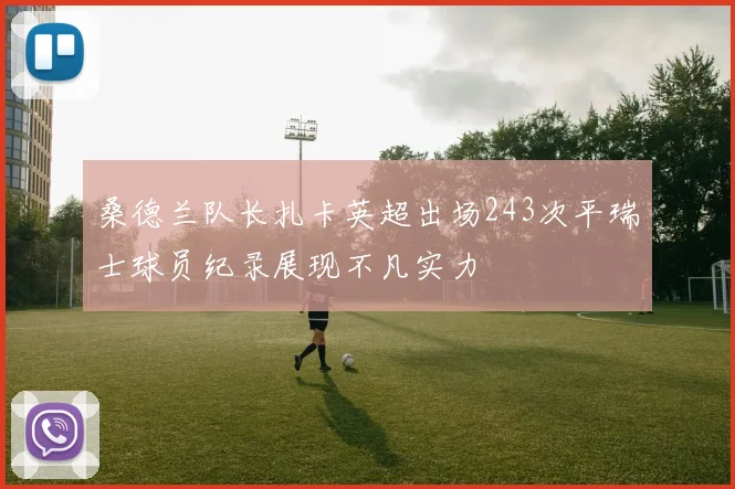 桑德兰队长扎卡英超出场243次平瑞士球员纪录展现不凡实力