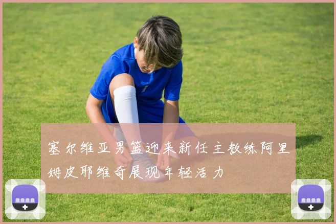 塞尔维亚男篮迎来新任主教练阿里姆皮耶维奇展现年轻活力