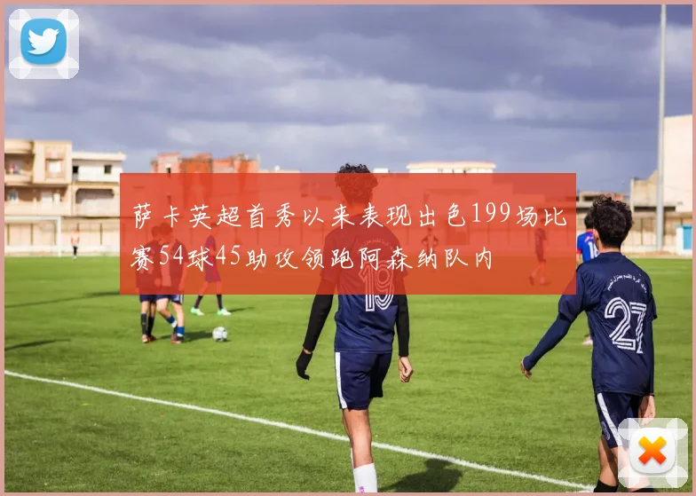 萨卡英超首秀以来表现出色199场比赛54球45助攻领跑阿森纳队内