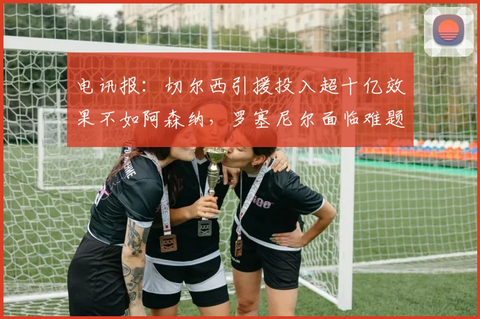 电讯报：切尔西引援投入超十亿效果不如阿森纳，罗塞尼尔面临难题