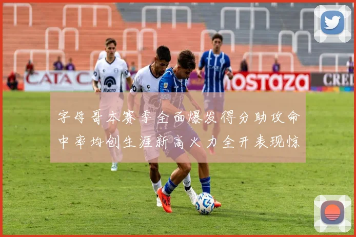 字母哥本赛季全面爆发得分助攻命中率均创生涯新高火力全开表现惊艳