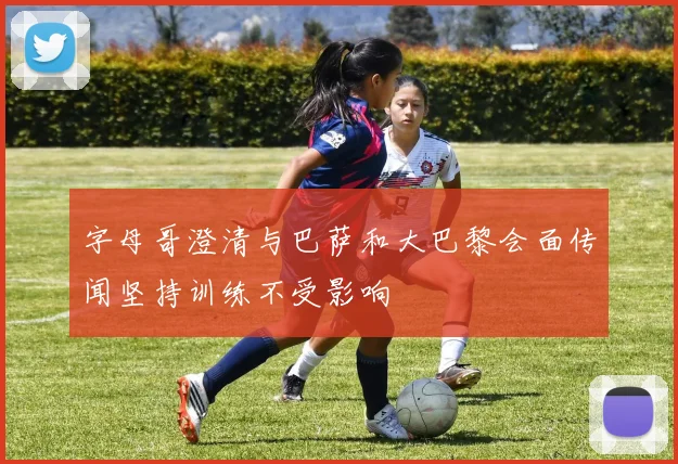字母哥澄清与巴萨和大巴黎会面传闻坚持训练不受影响