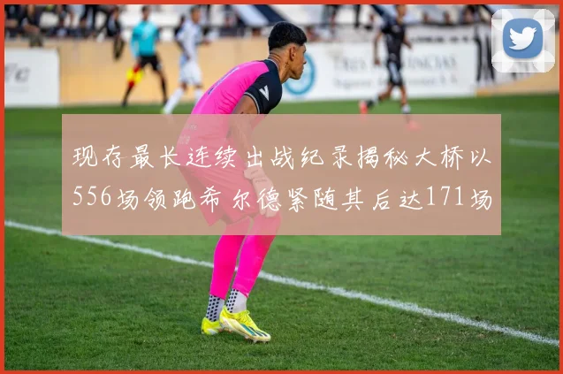 现存最长连续出战纪录揭秘大桥以556场领跑希尔德紧随其后达171场