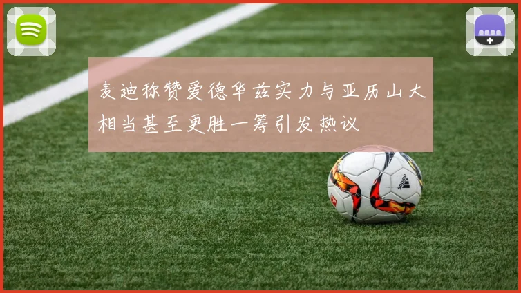 麦迪称赞爱德华兹实力与亚历山大相当甚至更胜一筹引发热议